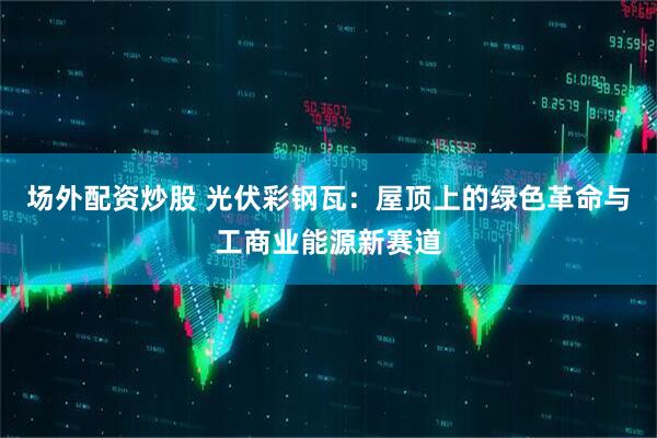 场外配资炒股 光伏彩钢瓦：屋顶上的绿色革命与工商业能源新赛道