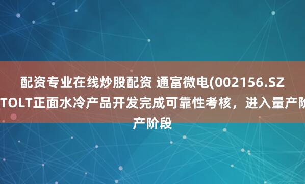 配资专业在线炒股配资 通富微电(002156.SZ)：TOLT正面水冷产品开发完成可靠性考核，进入量产阶段