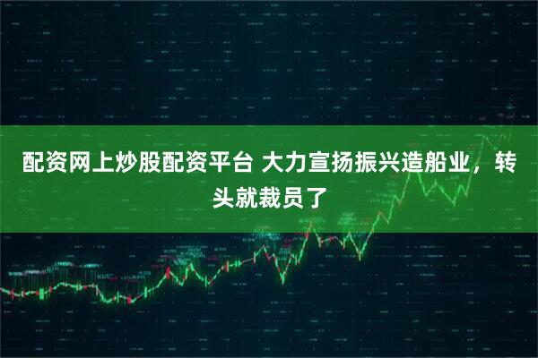 配资网上炒股配资平台 大力宣扬振兴造船业，转头就裁员了