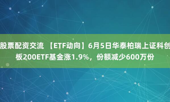 股票配资交流 【ETF动向】6月5日华泰柏瑞上证科创板200ETF基金涨1.9%，份额减少600万份