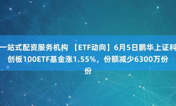 一站式配资服务机构 【ETF动向】6月5日鹏华上证科创板100ETF基金涨1.55%，份额减少6300万份