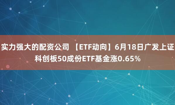 实力强大的配资公司 【ETF动向】6月18日广发上证科创板50成份ETF基金涨0.65%