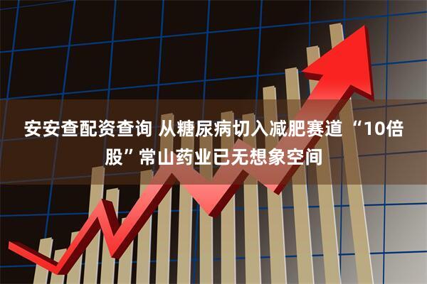 安安查配资查询 从糖尿病切入减肥赛道 “10倍股”常山药业已无想象空间