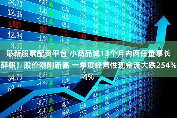 最新股票配资平台 小商品城13个月内两任董事长辞职！股价刚刚新高 一季度经营性现金流大跌254%