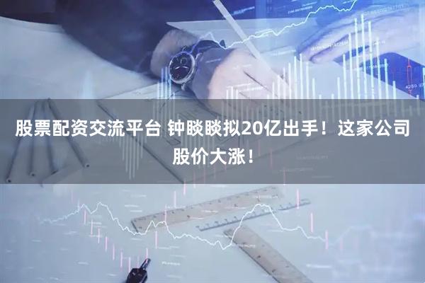 股票配资交流平台 钟睒睒拟20亿出手！这家公司股价大涨！