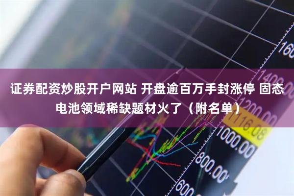 证券配资炒股开户网站 开盘逾百万手封涨停 固态电池领域稀缺题材火了（附名单）