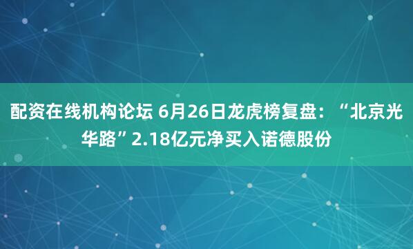 配资在线机构论坛 6月26日龙虎榜复盘：“北京光华路”2.18亿元净买入诺德股份